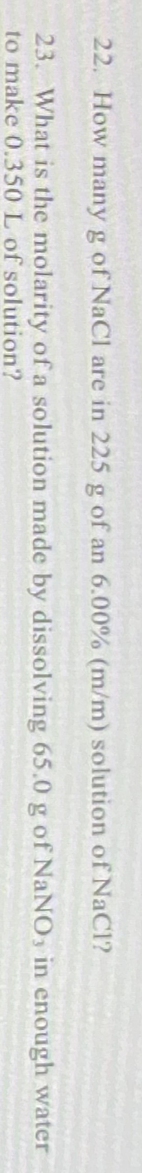 22. How many g of NaCI are in 225 g of an 6.00% (m/m) solution of NaCl?
23. What is the molarity of a solution made by dissolving 65.0 g of NaNO in enough water
to make 0.350 L of solution?
