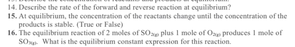 14. Describe the rate of the forward and reverse reaction at equilibrium?
15. At equilibrium, the concentration of the reactants change until the concentration of the
products is stable. (True or False)
16. The equilibrium reaction of 2 moles of SO23) plus 1 mole of O2) produces 1 mole of
SO3<g). What is the equilibrium constant expression for this reaction.
