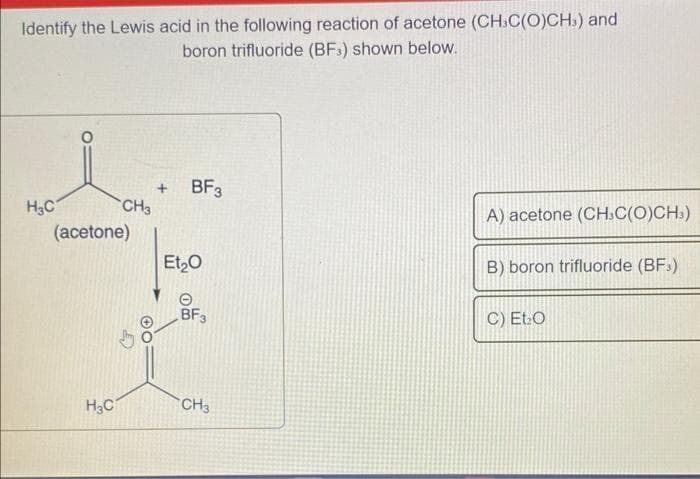 Identify the Lewis acid in the following reaction of acetone (CH.C(O)CH,) and
boron trifluoride (BF3) shown below.
H₂C
CH3
(acetone)
H₂C
+ BF3
Et₂O
0m
BF3
CH3
A) acetone (CH.C(O)CH3)
B) boron trifluoride (BF)
C) Et O