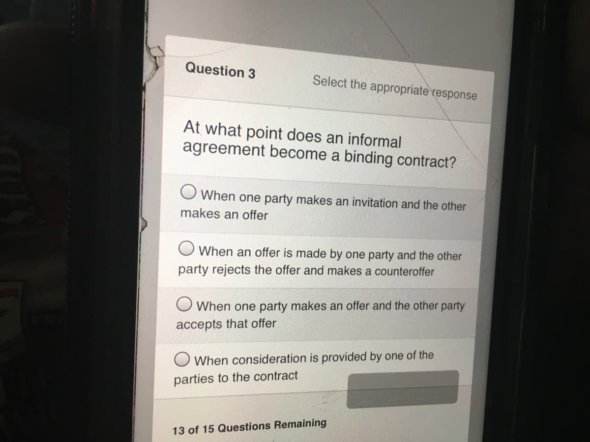 Question 3
Select the appropriate response
At what point does an informal
agreement become a binding contract?
O When one party makes an invitation and the other
makes an offer
O When an offer is made by one party and the other
party rejects the offer and makes a counteroffer
O When one party makes an offer and the other party
accepts that offer
When consideration is provided by one of the
parties to the contract
13 of 15 Questions Remaining
