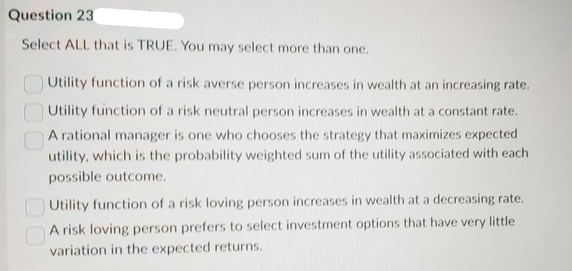 Question 23
Select ALL that is TRUE. You may select more than one.
Utility function of a risk averse person increases in wealth at an increasing rate.
Utility function of a risk neutral person increases in wealth at a constant rate.
A rational manager is one who chooses the strategy that maximizes expected
utility, which is the probability weighted sum of the utility associated with each
possible outcome.
Utility function of a risk loving person increases in wealth at a decreasing rate.
A risk loving person prefers to select investment options that have very little
variation in the expected returns.
000
00
