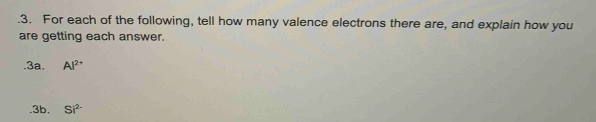 .3. For each of the following, tell how many valence electrons there are, and explain how you
are getting each answer.
.За.
Al2+
.3b. Si?-
