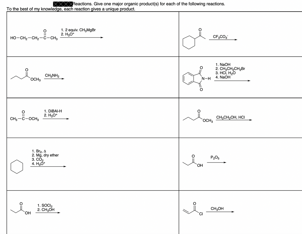 Reactions. Give one major organic product(s) for each of the following reactions.
To the best of my knowledge, each reaction gives a unique product.
1.2 equiv. CH3MgBr
2. H3O*
||
HO-CH2-CH2–c-CH3
CF3CO3
1. NaOH
2. CH3CH2CH2Br
3. НСІ, Н2О
4. NaOH
CH;NH2
OCH3
N-H
1. DİBAI-H
2. H30+
||
CH3-C-OCH3
CH;CH2OH, HCI
OCH3
1. Br2, A
Mg, dry ether
3. СО2
4. H3O*
P205
HO.
1. SOCI2
2. CHОН
CH;OH
HO,
CI
