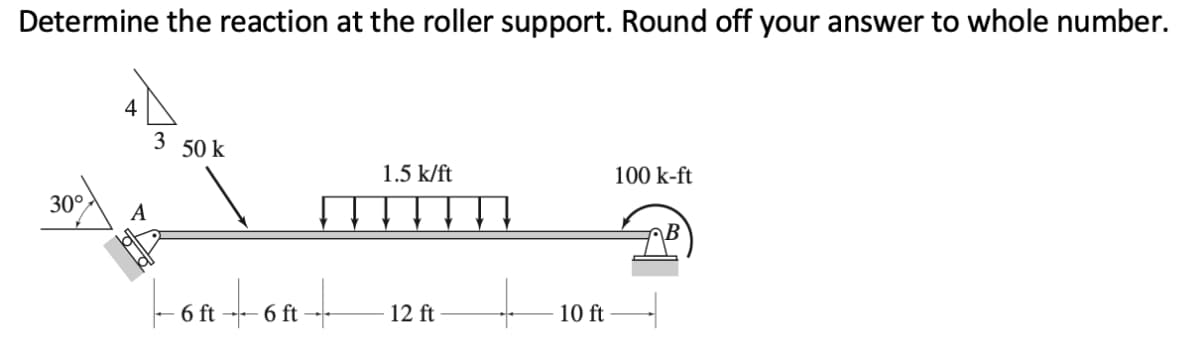 Determine the reaction at the roller support. Round off your answer to whole number.
4
3
50 k
1.5 k/ft
100 k-ft
30°
A
\B
6 ft
6 ft
12 ft
10 ft
