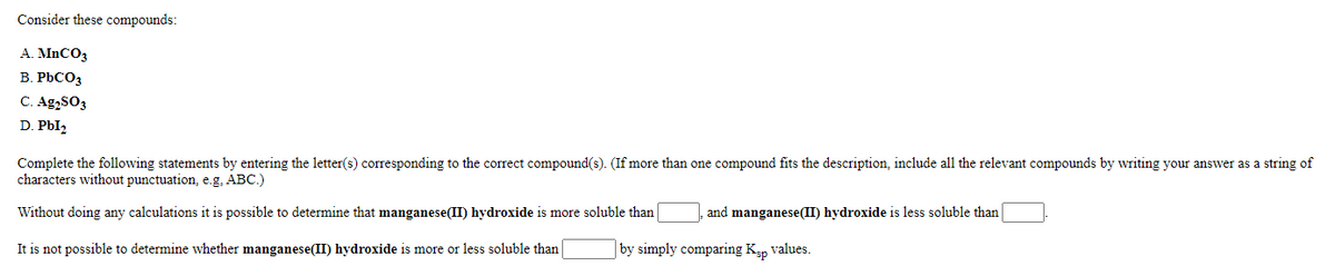 Consider these compounds:
A. MNCO3
B. PbCO3
C. Ag,SO3
D. PbI,
Complete the following statements by entering the letter(s) corresponding to the correct compound(s). (If more than one compound fits the description, include all the relevant compounds by writing your answer as a string of
characters without punctuation, e.g. ABC.)
Without doing any calculations it is possible to determine that manganese(II) hydroxide is more soluble than
and manganese(II) hydroxide is less soluble than
It is not possible to determine whether manganese(II) hydroxide is more or less soluble than
by simply comparing Kap values.
