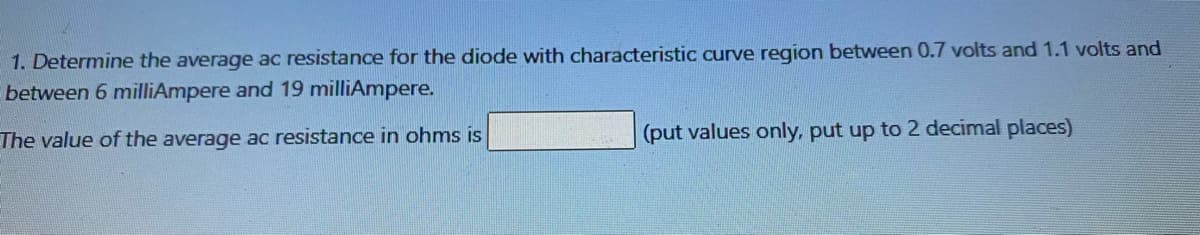 1. Determine the average ac resistance for the diode with characteristic curve region between 0.7 volts and 1.1 volts and
between 6 milliAmpere and 19 milliAmpere.
The value of the average ac resistance in ohms is
(put values only, put up to 2 decimal places)
