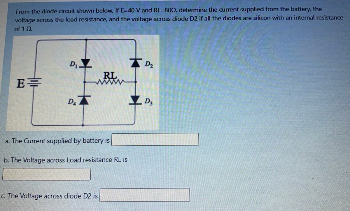 From the diode circuit shown below, If E=40 V and RL=800, determine the current supplied from the battery, the
voltage across the load resistance, and the voltage across diode D2 if all the diodes are silicon with an internal resistance
of 1 Q.
D
A D2
E=
RL
ww
D.A
a. The Current supplied by battery is
b. The Voltage across Load resistance RL is
c. The Voltage across diode D2 is
