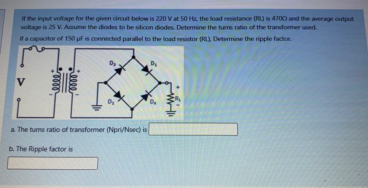 If the input voltage for the given circuit below is 220 V at 50 Hz, the load resistance (RL) is 4702 and the average output
voltage is 25 V. Assume the diodes to be silicon diodes. Determine the turns ratio of the transformer used.
If a capacitor of 150 pF is connected parallel to the load resistor (RL), Determine the ripple factor.
D3
D1
D.
a. The turns ratio of transformer (Npri/Nsec) is
b. The Ripple factor is
illl
