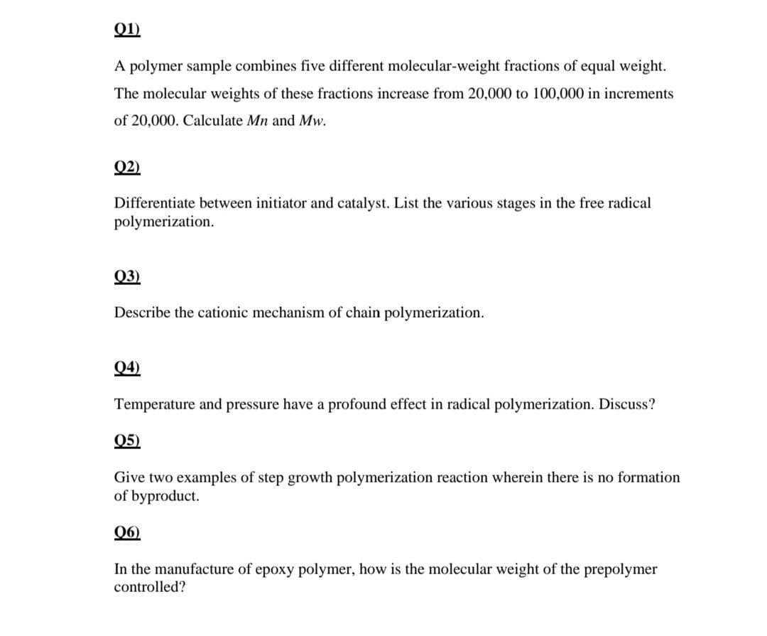 Q1)
A polymer sample combines five different molecular-weight fractions of equal weight.
The molecular weights of these fractions increase from 20,000 to 100,000 in increments
of 20,000. Calculate Mn and Mw.
Q2)
Differentiate between initiator and catalyst. List the various stages in the free radical
polymerization.
Q3)
Describe the cationic mechanism of chain polymerization.
Q4)
Temperature and pressure have a profound effect in radical polymerization. Discuss?
Q5)
Give two examples of step growth polymerization reaction wherein there is no formation
of byproduct.
06)
In the manufacture of epoxy polymer, how is the molecular weight of the prepolymer
controlled?
