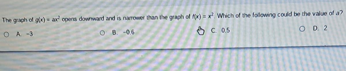 The graph of g(x) = ax² opens downward and is narrower than the graph of f(x) = x². Which of the following could be the value of a?
OA. -3
C. 0.5
OD. 2
O
B. -0.6