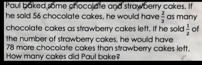 Paul băked,söme chocolate and strawberry cakes. If
he sold 56 chocolate cakes, he would have as many
chocolate cakes as strawberry cakes left. If he sold of
the number of strawberry cakes, he would have
78 more chocolate cakes than strawberry cakes left.
How many cakes did Paul bake?
