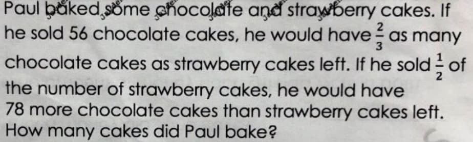 Paul băked, söme chocolafe and strawberry cakes. If
he sold 56 chocolate cakes, he would have as many
chocolate cakes as strawberry cakes left. If he sold of
the number of strawberry cakes, he would have
78 more chocolate cakes than strawberry cakes left.
How many cakes did Paul bake?
