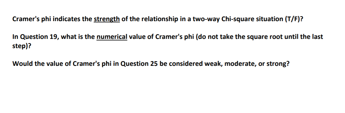 Cramer's phi indicates the strength of the relationship in a two-way Chi-square situation (T/F)?
In Question 19, what is the numerical value of Cramer's phi (do not take the square root until the last
step)?
Would the value of Cramer's phi in Question 25 be considered weak, moderate, or strong?
