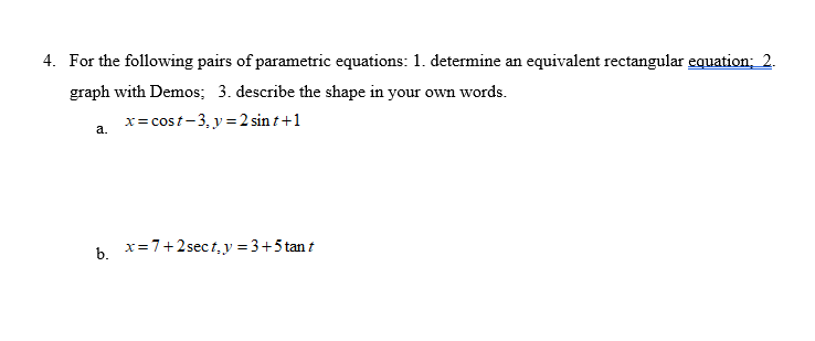 4. For the following pairs of parametric equations: 1. determine an equivalent rectangular equation; 2.
graph with Demos; 3. describe the shape in your own words.
x= cost-3, y = 2 sin t +1
a.
b x=7+2sect,y =3+5 tan t
