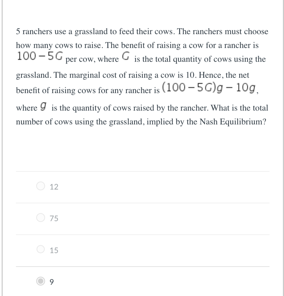 5 ranchers use a grassland to feed their cows. The ranchers must choose
how many cows to raise. The benefit of raising a cow for a rancher is
100-5G
is the total quantity of cows using the
per cow, where
G
grassland. The marginal cost of raising a cow is 10. Hence, the net
benefit of raising cows for: any rancher is (100-5G)g - 10g,
where is the quantity of cows raised by the rancher. What is the total
number of cows using the grassland, implied by the Nash Equilibrium?
12
О
75
15
9