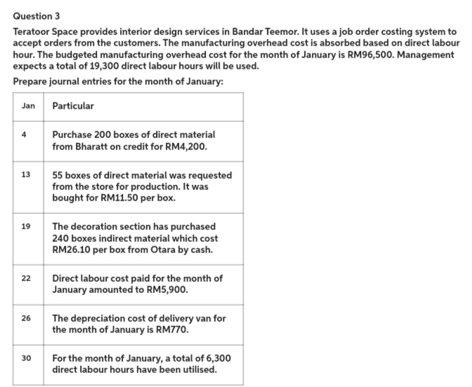 Question 3
Teratoor Space provides interior design services in Bandar Teemor. It uses a job order costing system to
accept orders from the customers. The manufacturing overhead cost is absorbed based on direct labour
hour. The budgeted manufacturing overhead cost for the month of January is RM96,500. Management
expects a total of 19,300 direct labour hours will be used.
Prepare journal entries for the month of January:
Jan
Particular
13
19
22
26
30
Purchase 200 boxes of direct material
from Bharatt on credit for RM4,200.
55 boxes of direct material was requested
from the store for production. It was
bought for RM11.50 per box.
The decoration section has purchased
240 boxes indirect material which cost
RM26.10 per box from Otara by cash.
Direct labour cost paid for the month of
January amounted to RM5,900.
The depreciation cost of delivery van for
the month of January is RM770.
For the month of January, a total of 6,300
direct labour hours have been utilised.