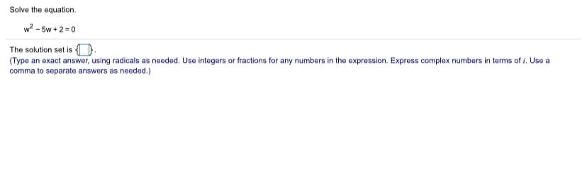 Solve the equation.
w? - 5w +2 = 0
The solution set is D.
(Type an exact answer, using radicals as needed. Use integers or fractions for any numbers in the expression. Express complex numbers in terms of i. Use a
comma to separate answers as needed.)
