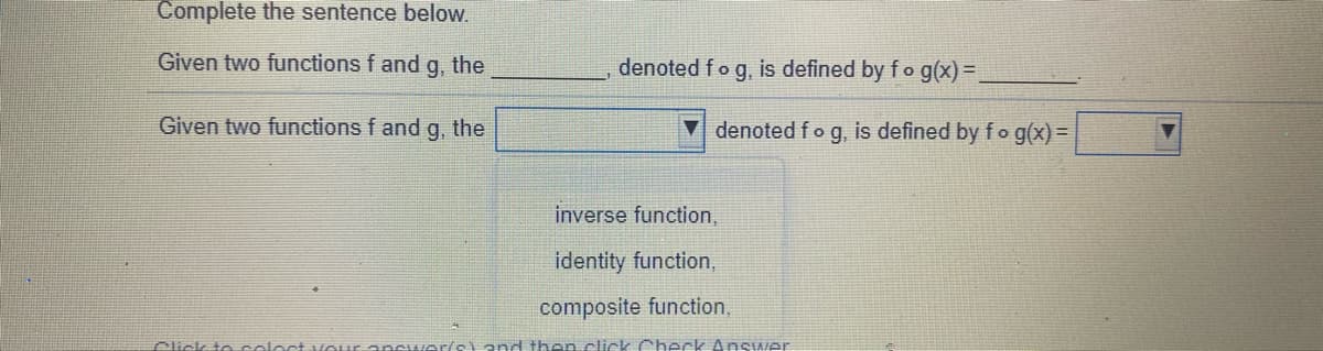 Complete the sentence below.
Given two functions f and
g, the
denoted fo g, is defined by f o g(x)=.
Given two functions f and g, the
▼ denoted fo g, is defined by fog(x) =
inverse function,
identity function,
composite function,
Click t e col
end then click Check Answer
