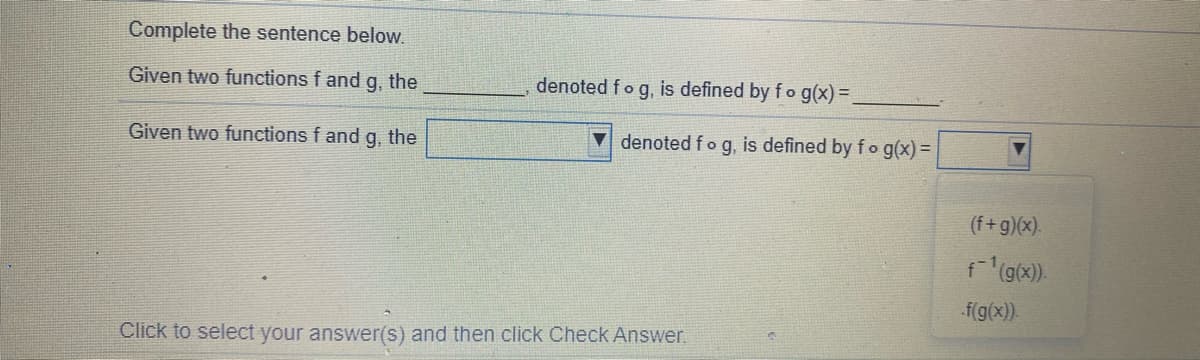 Complete the sentence below.
Given two functions f and
g.
the
denoted fog, is defined by fo g(x)=.
Given two functions f and g. the
▼ denoted f o g, is defined by fo g(x) =
(f+g)(x).
f(g(x).
f(g(x)).
Click to select your answer(s) and then click Check Answer.
