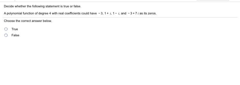 Decide whether the following statement is true or false.
A polynomial function of degree 4 with real coefficients could have - 3, 1+ i, 1- i, and - 3+7i as its zeros.
Choose the correct answer below.
True
False
