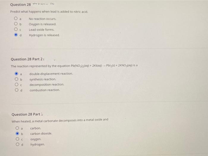 Question 28 v in P
Predict what happens when lead is added to nitric acid.
O a
No reaction occurs.
Oxygen is released.
Lead oxide forms,
Hydrogen is released.
Question 28 Part 2
The reaction represented by the equation Pb(NO32(aq) + 2KI(aq) - Pbl2(s) + 2KNO,(aq) is a
double-displacement reaction.
b
synthesis reaction.
decomposition reaction.
combustion reaction.
Question 28 Part:
When heated, a metal carbonate decomposes into a metal oxide and
a
carbon.
b.
carbon dioxide.
охуgen.
d.
hydrogen.
OO O
