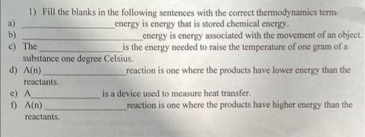 1) Fill the blanks in the following sentences with the correct thermodynamics term-
b)
c) The
substance one degree Celsius.
d) A(n)
energy is energy that is stored chemical energy.
energy is energy associated with the movement of an object.
is the energy needed to raise the temperature of one gram of a
reaction is one where the products have lower energy than the
reactants.
e) A
) A(n)
is a device used to measure heat transfer.
reaction is one where the products have higher energy than the
reactants.
