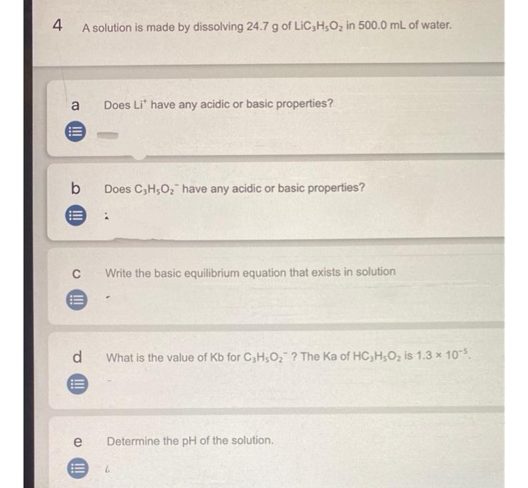 4
A solution is made by dissolving 24.7 g of LIC3H5O2 in 500.0 mL of water.
a
Does Li" have any acidic or basic properties?
Does C3H5O2 have any acidic or basic properties?
C
Write the basic equilibrium equation that exists in solution
d.
What is the value of Kb for C3H;O2 ? The Ka of HC3H;O2 is 1.3 x 105.
e
Determine the pH of the solution.
!!!
