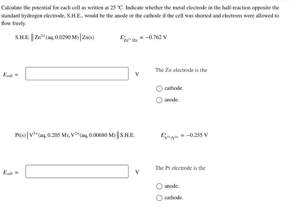 Calculate the potential for each cell as written at 25 °C. Indicate whether the metal electrode in the half-reaction opposite the
standard hydrogen electrode, S.H.E., would be the anode or the cathode if the cell was shorted and electrons were allowed to
flow freely.
S.H.E. Zn?+(aq, 0.0290 M) Zn(s)
E IZn
= -0.762 V
The Zn electrode is the
Ecell =
V
cathode.
O anode.
Pt(s)|V3+(aq, 0.205 M), V²+(aq, 0.00680 M) || S.H.E.
= -0.255 V
The Pt electrode is the
Ecell =
V
anode.
O cathode.
