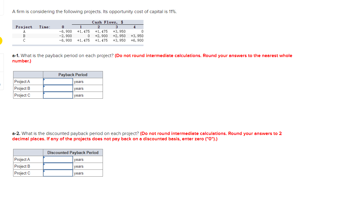 A firm is considering the following projects. Its opportunity cost of capital is 11%.
Cash Flows, $
Project
Time:
1
2
3
4
-6, 900
-2, 900
-6, 900
+3, 950
+2, 950
+3, 950
A
+1, 475
+1, 475
+2, 900
+3, 950
+1, 475
+1, 475
+6, 900
a-1. What is the payback period on each project? (Do not round intermediate calculations. Round your answers to the nearest whole
number.)
Payback Period
Project A
Project B
Project C
years
years
years
a-2. What is the discounted payback period on each project? (Do not round intermediate calculations. Round your answers to 2
decimal places. If any of the projects does not pay back on a discounted basis, enter zero ("O").)
Discounted Payback Period
Project A
years
Project B
Project C
years
years
