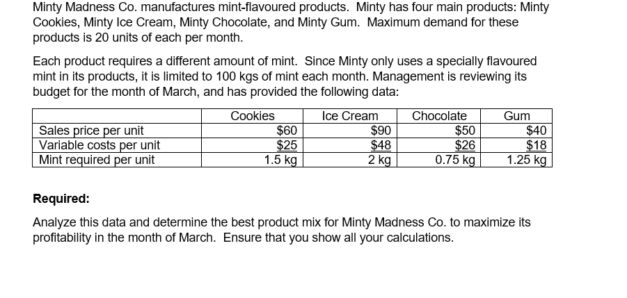 Minty Madness Co. manufactures mint-flavoured products. Minty has four main products: Minty
Cookies, Minty Ice Cream, Minty Chocolate, and Minty Gum. Maximum demand for these
products is 20 units of each per month.
Each product requires a different amount of mint. Since Minty only uses a specially flavoured
mint in its products, it is limited to 100 kgs of mint each month. Management is reviewing its
budget for the month of March, and has provided the following data:
Cookies
$60
$25
1.5 kg
Ice Cream
$90
$48
2 kg
Chocolate
$50
$26
0.75 kg
Gum
Sales price per unit
Variable costs per unit
Mint required per unit
$40
$18
1.25 kg
Required:
Analyze this data and determine the best product mix for Minty Madness Co. to maximize its
profitability in the month of March. Ensure that you show all your calculations.
