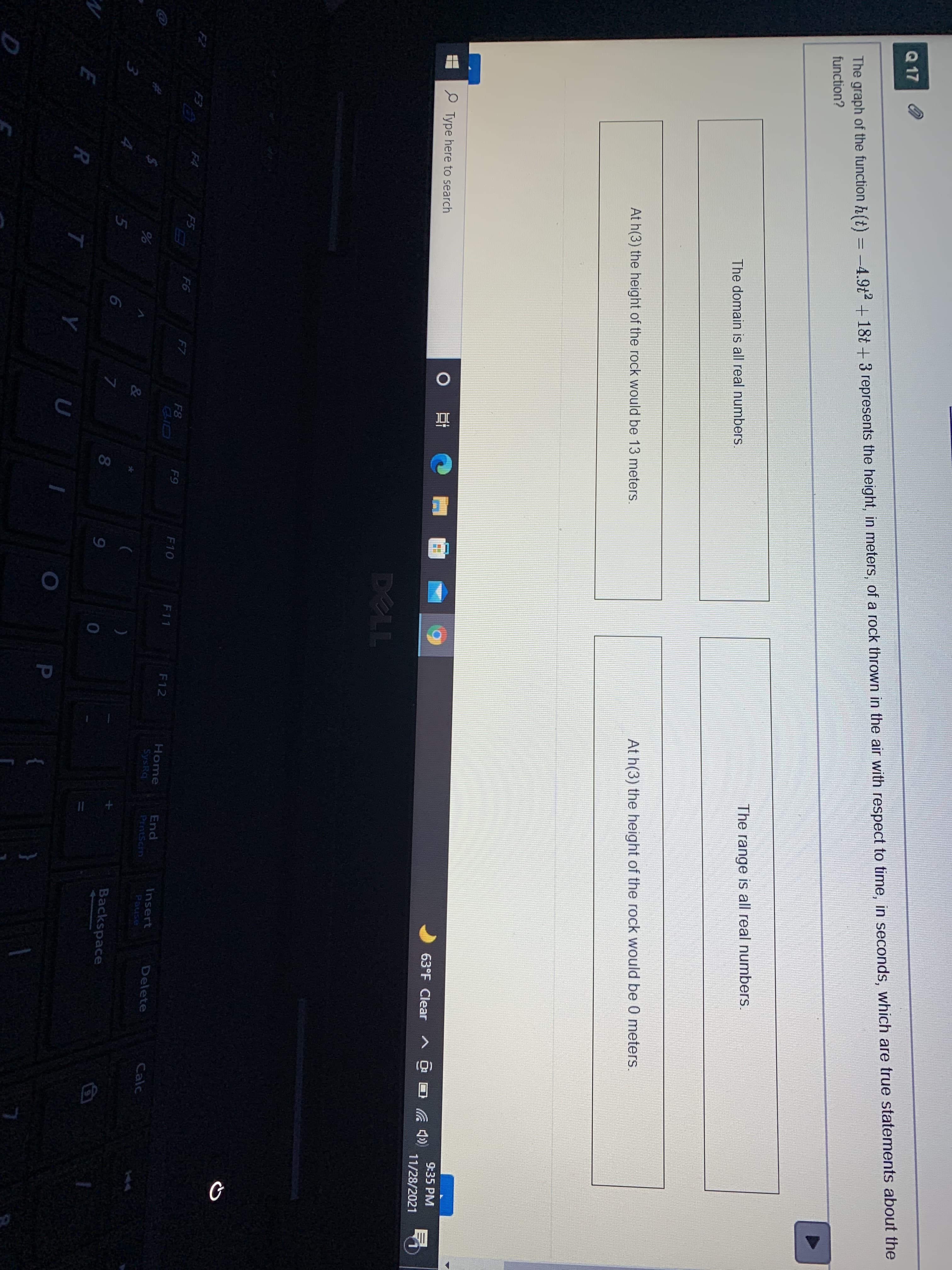 Q 17
The graph of the function h(t) = -4.9t2 +18t + 3 represents the height, in meters, of a rock thrown in the air with respect to time, in seconds, which are true statements about the
function?
The range is all real numbers.
The domain is all real numbers.
At h(3) the height of the rock would be 0 meters.
At h(3) the height of the rock would be 13 meters.
9:35 PM
O Ei
63°F Clear A C
Type here to search
11/28/2021
DELL
F2
F3
F4
F5
F6
F7
F8
F9
F10
F11
F12
Home
SysRq
End
Insert
Delete
Calc
PrntScrn
Pause
&
Backspace
7
8.
9
P
