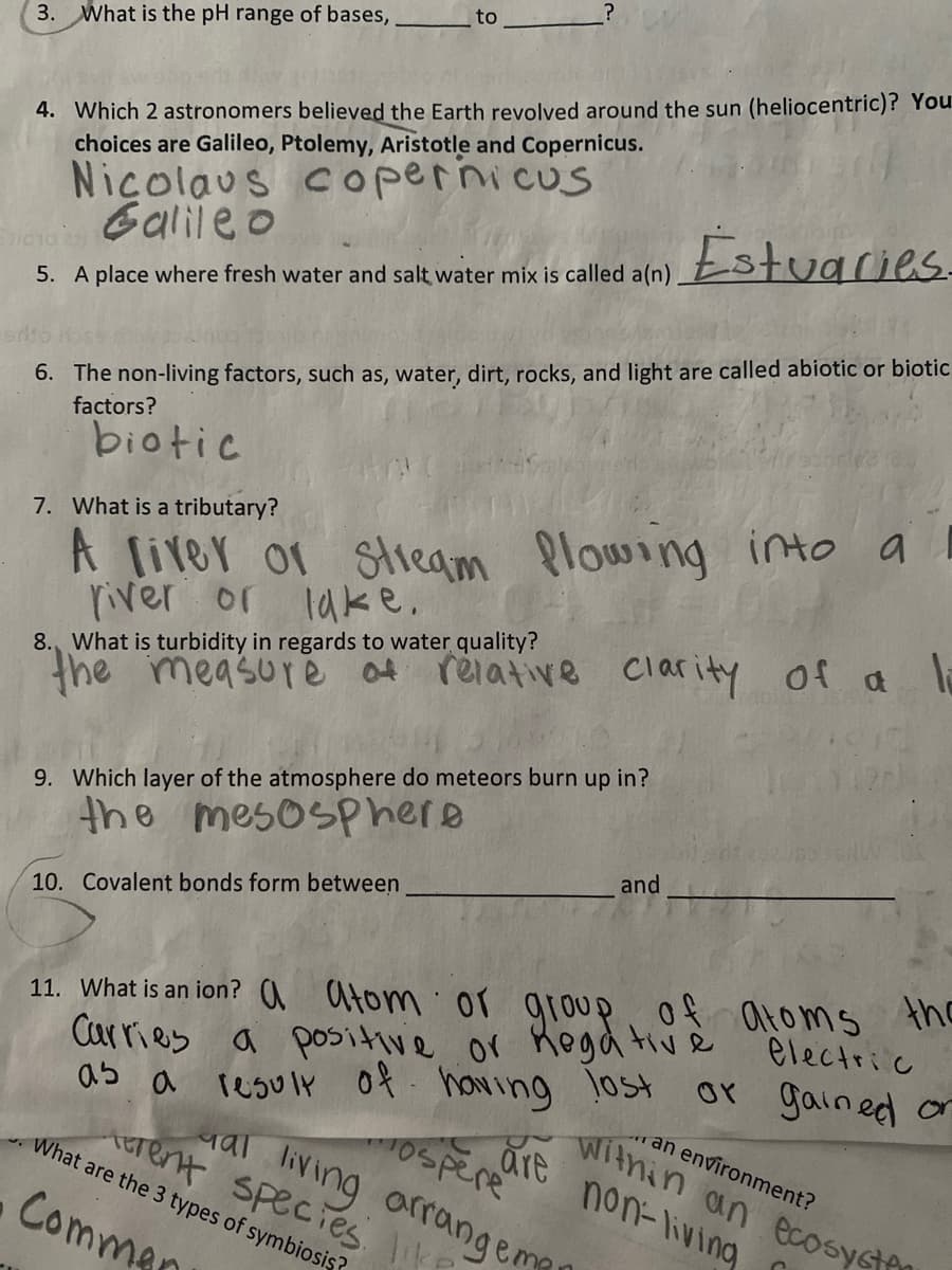 ?
to
3. What is the pH range of bases,
4. Which 2 astronomers believed the Earth revolved around the sun (heliocentric)? You
choices are Galileo, Ptolemy, Aristotle and Copernicus.
Nicolaus Copernicus
Galileo
Estuaries.
5. A place where fresh water and salt water mix is called a(n)
6. The non-living factors, such as, water, dirt, rocks, and light are called abiotic or biotic
factors?
biotic
7. What is a tributary?
A liver or stream flowing into a
river or lake.
8. What is turbidity in regards to water quality?
the measure of relative clarity of a li
9. Which layer of the atmosphere do meteors burn up in?
the mesosphere
and
10. Covalent bonds form between
or group
11. What is an ion? aatom
of atoms
Carries a positive or negative electric
the
gained or
as a result
result of having lost
What are the 3 types of symbiosis?
erent species like
al living arrangema
mospere
are
Commen
an environment?
within an ecosysten
non-living
C
