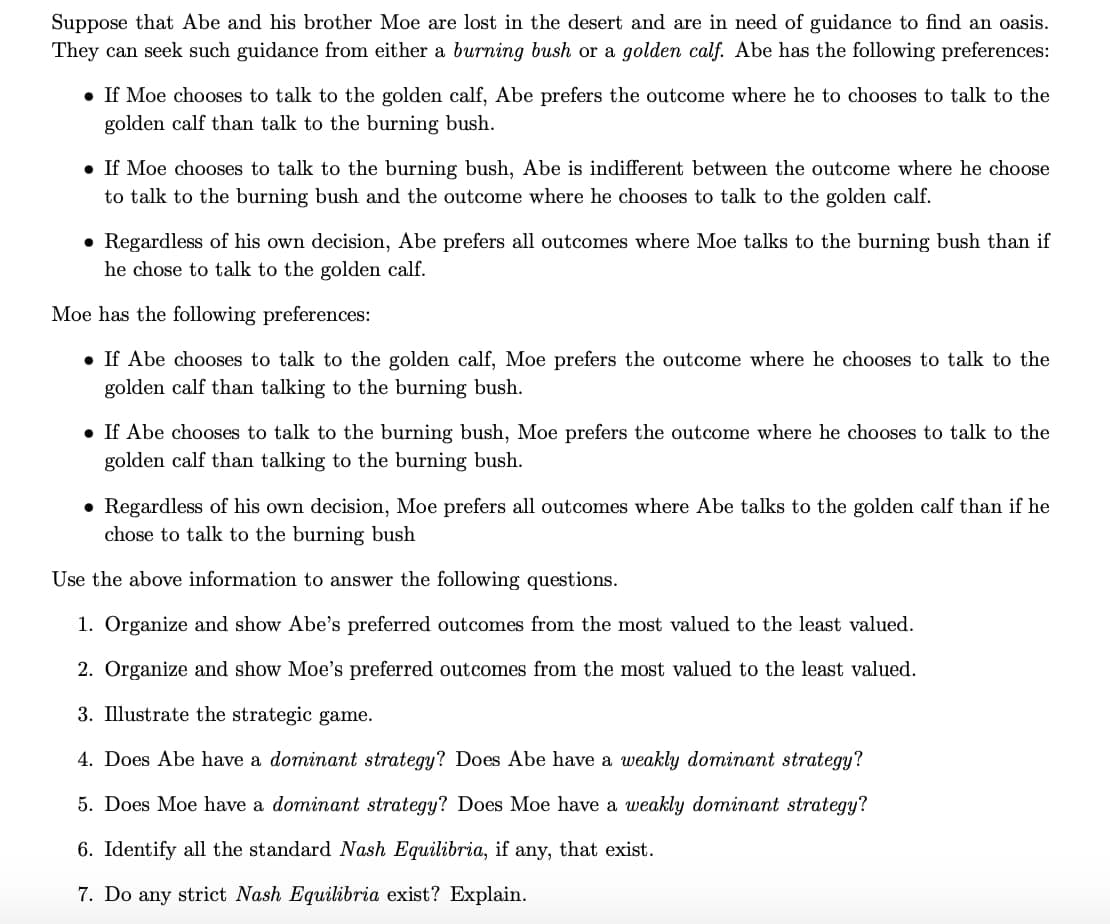 Suppose that Abe and his brother Moe are lost in the desert and are in need of guidance to find an oasis.
They can seek such guidance from either a burning bush or a golden calf. Abe has the following preferences:
• If Moe chooses to talk to the golden calf, Abe prefers the outcome where he to chooses to talk to the
golden calf than talk to the burning bush.
• If Moe chooses to talk to the burning bush, Abe is indifferent between the outcome where he choose
to talk to the burning bush and the outcome where he chooses to talk to the golden calf.
• Regardless of his own decision, Abe prefers all outcomes where Moe talks to the burning bush than if
he chose to talk to the golden calf.
Moe has the following preferences:
• If Abe chooses to talk to the golden calf, Moe prefers the outcome where he chooses to talk to the
golden calf than talking to the burning bush.
• If Abe chooses to talk to the burning bush, Moe prefers the outcome where he chooses to talk to the
golden calf than talking to the burning bush.
• Regardless of his own decision, Moe prefers all outcomes where Abe talks to the golden calf than if he
chose to talk to the burning bush
Use the above information to answer the following questions.
1. Organize and show Abe's preferred outcomes from the most valued to the least valued.
2. Organize and show Moe's preferred outcomes from the most valued to the least valued.
3. Illustrate the strategic game.
4. Does Abe have a dominant strategy? Does Abe have a weakly dominant strategy?
5. Does Moe have a dominant strategy? Does Moe have a weakly dominant strategy?
6. Identify all the standard Nash Equilibria, if any, that exist.
7. Do any strict Nash Equilibria exist? Explain.
