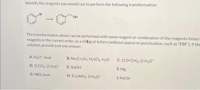 Identify the reagents you would use to perform the following transformation:
Br
-
OH
The transformation above can be performed with some reagent or combination of the reagents listed
reagents in the correct order, as a string of letters (without spaces or punctuation, such as "EBF"). If the
solution, provide just one answer.
A. H3O*, heat
D. 1) CO₂; 2) H30*
G. NBS, heat
B. Na₂Cr₂O7, H₂SO4 H₂O
E. NaOH
H. 1) LIAIH: 2) H3O*
C. 1) O=CH₂; 2) H3O*
F. Mg
I. NaCN