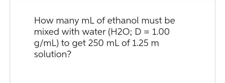 How many mL of ethanol must be
mixed with water (H2O; D = 1.00
g/mL) to get 250 mL of 1.25 m
solution?