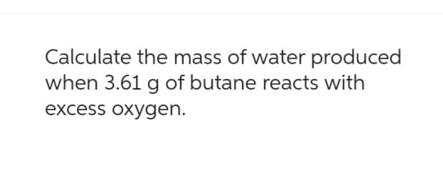 Calculate the mass of water produced
when 3.61 g of butane reacts with
excess oxygen.