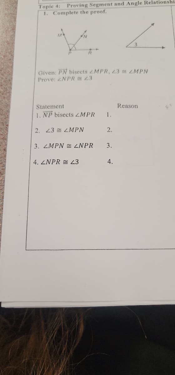 Proving Segment and Angle Relationshi
Topic 4:
1. Complete the proof.
3
Given: PN bisects ZMPR, 23 ZMPN
Prove: 2NPR 23
Statement
Reason
1. NP bisects ZMPR
1.
2. 43 LMPN
2.
3. 4MPN e ZNPR
3.
4. ZNPR = 23
4.
