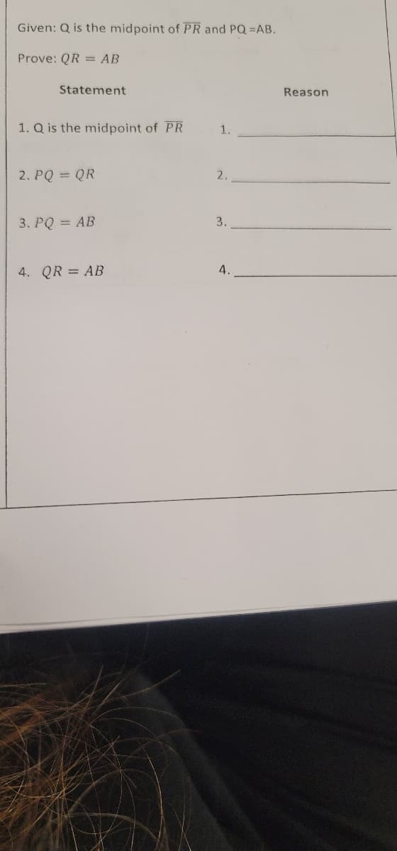 Given: Q is the midpoint of PR and PQ =AB.
Prove: QR = AB
Statement
Reason
1. Q is the midpoint of PR
1.
2. PQ QR
2.
3. PQ = AB
3.
4. QR = AB
4.
