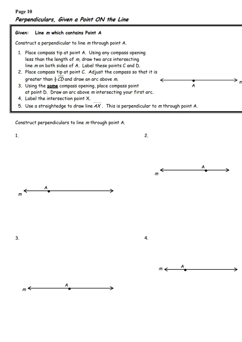 Page 10
Perpendiculars, Given a Point ON the Line
Given:
Line m which contains Point A
Construct a perpendicular to line m through point A.
1. Place compass tip at point A. Using any compass opening
less than the length of m, draw two arcs intersecting
line m on both sides of A. Label these points C and D.
2. Place compass tip at point C. Adjust the compass so that it is
greater than CD and draw an arc above m.
3. Using the same compass opening, place compass point
at point D. Draw an arc above m intersecting your first arc.
4. Label the intersection point X.
5. Use a straightedge to draw line AX. This is perpendicular to m through point A.
Construct perpendiculars to line m through point A.
1.
2.
m
m
3.
4.
m
