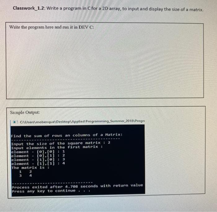 Classwork_1.2: Write a program in C for a 2D array, to input and display the size of a matrix.
Write the program here and run it in DEV C:
Sample Output:
CAUsers\mobenque\Desktop\Applied ProgrammingSummer 2018\Progra
Find the sum of rows an columns of a Matrix:
Input the size of the square matrix : 2
Input elements in the first matrix :
element-
element
element - (1],[0] : 3
element
The matrix is :
1
[0), [0] :1
- [oj,[1j : 2
- (ij,[1j : 4
2
3 4
Process exited after 4.708 seconds with return value
Press any key to continue
