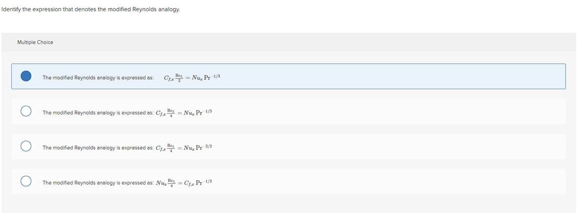 Identify the expression that denotes the modified Reynolds analogy.
Multiple Choice
The modified Reynolds analogy is expressed as:
Cfa
REL
= Nu₂ Pr 1/3
The modified Reynolds analogy is expressed as: Cf, Nu₂ Pr=1/3
REL
The modified Reynolds analogy is expressed as: Cf₁ = Nuz Pr 3/2
REL
The modified Reynolds analogy is expressed as: Nu = Cf₁z Pr=1/3