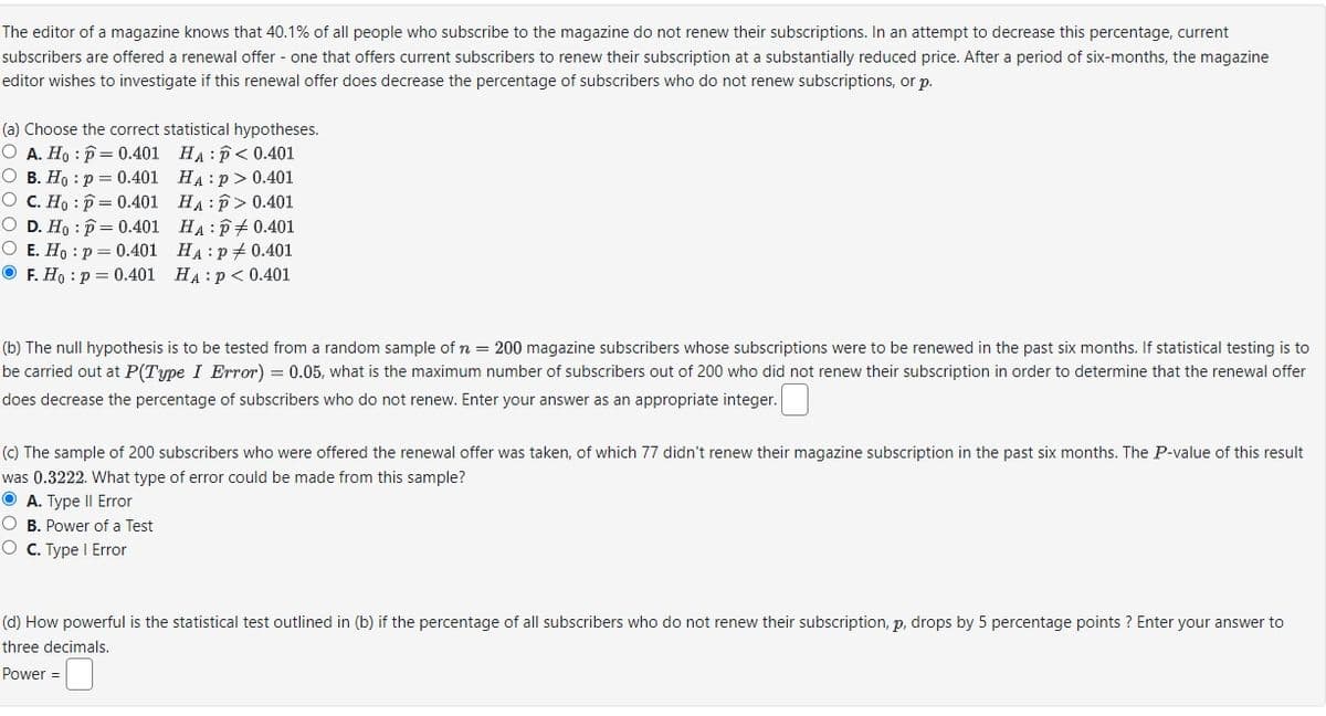 The editor of a magazine knows that 40.1% of all people who subscribe to the magazine do not renew their subscriptions. In an attempt to decrease this percentage, current
subscribers are offered a renewal offer - one that offers current subscribers to renew their subscription at a substantially reduced price. After a period of six-months, the magazine
editor wishes to investigate if this renewal offer does decrease the percentage of subscribers who do not renew subscriptions, or p.
(a) Choose the correct statistical hypotheses.
O A. Ho: p= 0.401
O B. Ho: p= 0.401
O C. Ho: p= 0.401
O D. Ho p= 0.401
O E. Ho: p = 0.401
F. Ho: p= 0.401
HAP<0.401
HA:p> 0.401
HAP>0.401
HAP0.401
HA: P0.401
HA: P < 0.401
(b) The null hypothesis is to be tested from a random sample of n = 200 magazine subscribers whose subscriptions were to be renewed in the past six months. If statistical testing is to
be carried out at P(Type I Error) = 0.05, what is the maximum number of subscribers out of 200 who did not renew their subscription in order to determine that the renewal offer
does decrease the percentage of subscribers who do not renew. Enter your answer as an appropriate integer.
(c) The sample of 200 subscribers who were offered the renewal offer was taken, of which 77 didn't renew their magazine subscription in the past six months. The P-value of this result
was 0.3222. What type of error could be made from this sample?
ⒸA. Type II Error
O B. Power of a Test
O C. Type I Error
(d) How powerful is the statistical test outlined in (b) if the percentage of all subscribers who do not renew their subscription, p, drops by 5 percentage points ? Enter your answer to
three decimals.
Power =