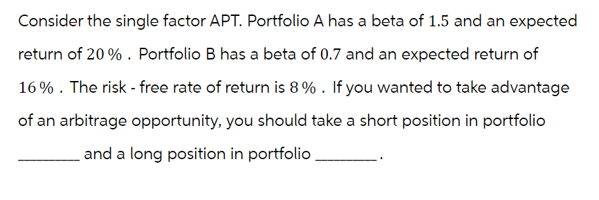 Consider the single factor APT. Portfolio A has a beta of 1.5 and an expected
return of 20 %. Portfolio B has a beta of 0.7 and an expected return of
16%. The risk - free rate of return is 8%. If you wanted to take advantage
of an arbitrage opportunity, you should take a short position in portfolio
and a long position in portfolio