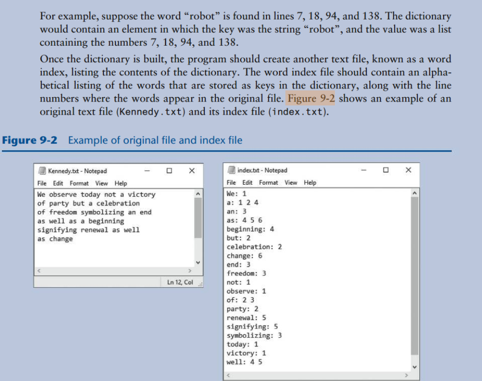 For example, suppose the word “robot" is found in lines 7, 18, 94, and 138. The dictionary
would contain an element in which the key was the string “robot", and the value was a list
containing the numbers 7, 18, 94, and 138.
Once the dictionary is built, the program should create another text file, known as a word
index, listing the contents of the dictionary. The word index file should contain an alpha-
betical listing of the words that are stored as keys in the dictionary, along with the line
numbers where the words appear in the original file. Figure 9-2 shows an example of an
original text file (Kennedy.txt) and its index file (index.txt).
Figure 9-2 Example of original file and index file
O Kennedy.bxt - Notepad
O X
index.txt - Notepad
File Edit Format View Help
File Edit Format View Help
We: 1
We observe today not a victory
of party but a celebration
of freedom symbolizing an end
as well as a beginning
signifying renewal as well
as change
a: 1 2 4
an: 3
as: 4 5 6
beginning: 4
but: 2
celebration: 2
change: 6
end: 3
freedom: 3
Ln 12, Col
not: 1
observe: 1
of: 2 3
party: 2
renewal: 5
signifying: 5
symbolizing: 3
today: 1
victory: 1
well: 4 5
