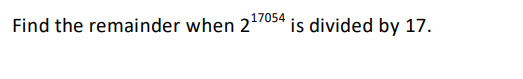 **Problem Statement:**

Find the remainder when \(2^{17054}\) is divided by 17. 

**Solution Approach:**

To solve this problem, you can use Fermat's Little Theorem, which states that if \(p\) is a prime number and \(a\) is an integer not divisible by \(p\), then:

\[ a^{p-1} \equiv 1 \pmod{p} \]

In this case, \(p = 17\) and \(a = 2\).

Thus, by Fermat's Little Theorem:

\[ 2^{16} \equiv 1 \pmod{17} \]

Now, find \(17054 \mod 16\) to reduce the exponent:

\[ 17054 \div 16 = 1065 \text{ remainder } 14 \]

Thus, \(17054 \equiv 14 \pmod{16}\).

Therefore:

\[ 2^{17054} \equiv 2^{14} \pmod{17} \]

Now calculate \(2^{14} \mod 17\):

\[ 2^4 = 16,\ 16 \equiv -1 \pmod{17} \]
\[ 2^8 = (2^4)^2 = 256,\ 256 \equiv 1 \pmod{17} \]
\[ 2^{14} = 2^8 \times 2^4 = 1 \times (-1) = -1 \]

Thus:

\[ 2^{14} \equiv -1 \equiv 16 \pmod{17} \]

So, the remainder when \(2^{17054}\) is divided by 17 is 16.