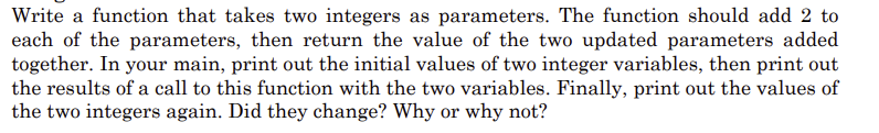 Write a function that takes two integers as parameters. The function should add 2 to
each of the parameters, then return the value of the two updated parameters added
together. In your main, print out the initial values of two integer variables, then print out
the results of a call to this function with the two variables. Finally, print out the values of
the two integers again. Did they change? Why or why not?