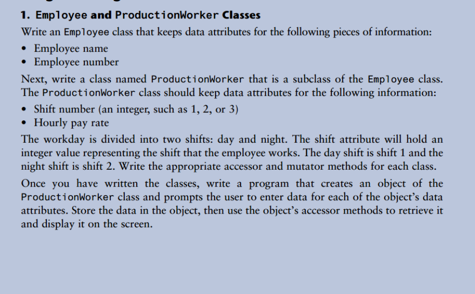 1. Employee and ProductionWorker Classes
Write an Employee class that keeps data attributes for the following pieces of information:
• Employee name
• Employee number
Next, write a class named ProductionWorker that is a subclass of the Employee class.
The ProductionWorker class should keep data attributes for the following information:
• Shift number (an integer, such as 1, 2, or 3)
• Hourly pay rate
The workday is divided into two shifts: day and night. The shift attribute will hold an
integer value representing the shift that the employee works. The day shift is shift 1 and the
night shift is shift 2. Write the appropriate accessor and mutator methods for each class.
Once you have written the classes, write a program that creates an object of the
ProductionWorker class and prompts the user to enter data for each of the object's data
attributes. Store the data in the object, then use the object's accessor methods to retrieve it
and display it on the screen.
