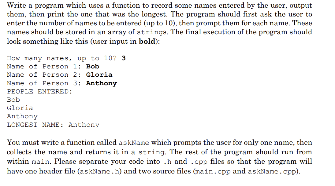 Write a program which uses a function to record some names entered by the user, output
them, then print the one that was the longest. The program should first ask the user to
enter the number of names to be entered (up to 10), then prompt them for each name. These
names should be stored in an array of strings. The final execution of the program should
look something like this (user input in bold):
How many names, up to 10? 3
Name of Person 1: Bob
Name of Person 2: Gloria
Name of Person 3: Anthony
PEOPLE ENTERED:
Bob
Gloria
Anthony
LONGEST NAME: Anthony
You must write a function called askName which prompts the user for only one name, then
collects the name and returns it in a string. The rest of the program should run from
within main. Please separate your code into .h and .cpp files so that the program will
have one header file (askName.h) and two source files (main.cpp and askName.cpp).