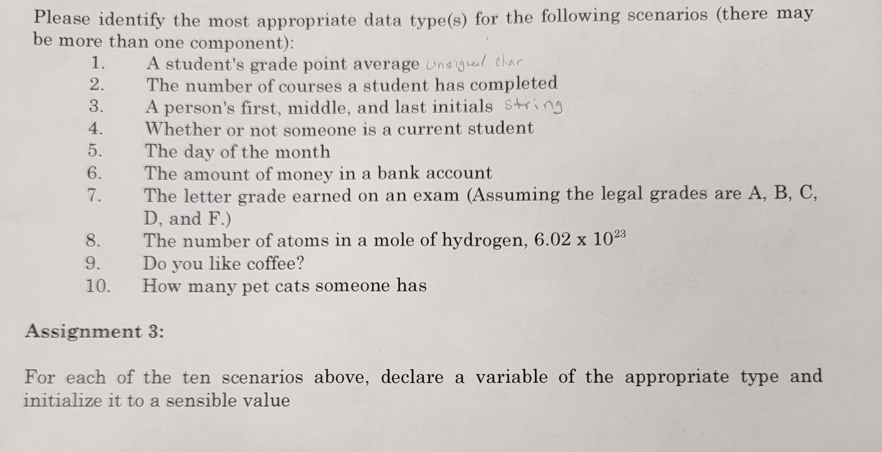 Please identify the most appropriate data type(s) for the following scenarios (there may
be more than one component):
1.
2.
3.
4.
5.
6.
7.
8.
9.
10.
A student's grade point average Unsigned char
The number of courses a student has completed
A person's first, middle, and last initials string
Whether or not someone is a current student
The day of the month
The amount of money in a bank account
The letter grade earned on an exam (Assuming the legal grades are A, B, C,
D, and F.)
The number of atoms in a mole of hydrogen, 6.02 x 1023
Do you like coffee?
How many pet cats someone has
Assignment 3:
For each of the ten scenarios above, declare a variable of the appropriate type and
initialize it to a sensible value