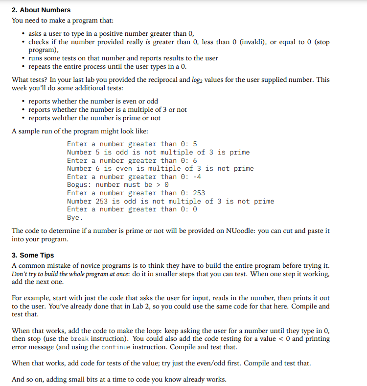 2. About Numbers
You need to make a program that:
• asks a user to type in a positive number greater than 0,
• checks if the number provided really is greater than 0, less than 0 (invaldi), or equal to 0 (stop
program),
• runs some tests on that number and reports results to the user
repeats the entire process until the user types in a 0.
What tests? In your last lab you provided the reciprocal and log2 values for the user supplied number. This
week you'll do some additional tests:
reports whether the number is even or odd
reports whether the number is a multiple of 3 or not
reports wehther the number is prime or not
A sample run of the program might look like:
Enter a number greater than 0: 5
Number 5 is odd is not multiple of 3 is prime
Enter a number greater than 0: 6
Number 6 is even is multiple of 3 is not prime
Enter a number greater than 0: -4
Bogus: number must be > 0
Enter a number greater than 0: 253
Number 253 is odd is not multiple of 3 is not prime
Enter a number greater than 0:0
Bye.
The code to determine if a number is prime or not will be provided on NUoodle: you can cut and paste it
into your program.
3. Some Tips
A common mistake of novice programs is to think they have to build the entire program before trying it.
Don't try to build the whole program at once: do it in smaller steps that you can test. When one step it working,
add the next one.
For example, start with just the code that asks the user for input, reads in the number, then prints it out
to the user. You've already done that in Lab 2, so you could use the same code for that here. Compile and
test that.
When that works, add the code to make the loop: keep asking the user for a number until they type in 0,
then stop (use the break instruction). You could also add the code testing for a value < 0 and printing
error message (and using the continue instruction. Compile and test that.
When that works, add code for tests of the value; try just the even/odd first. Compile and test that.
And so on, adding small bits at a time to code you know already works.